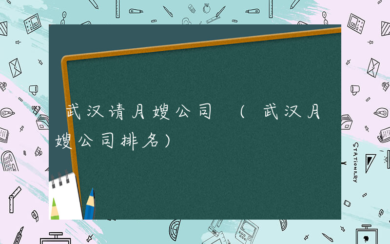 武汉请月嫂公司 (武汉月嫂公司排名)
